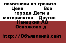 памятники из гранита › Цена ­ 10 000 - Все города Дети и материнство » Другое   . Ненецкий АО,Осколково д.